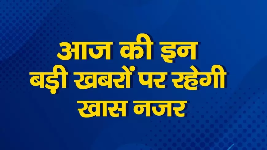 Today big news: आज की बड़ी खबरें, जानते हैं खबरों क्या रहेगा खास